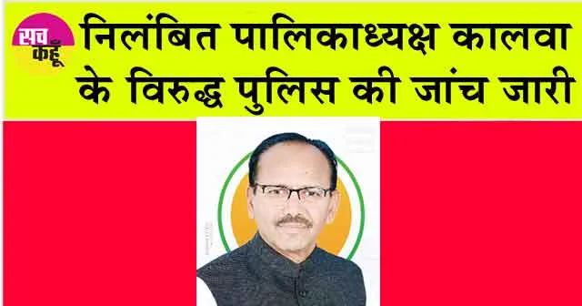 निलंबित पालिकाध्यक्ष कालवा के विरुद्ध पुलिस की जांच जारी