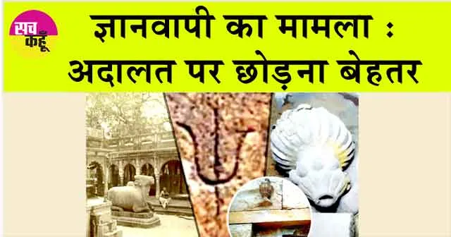 Gyanvapi mosque: ज्ञानवापी का मामला अदालत पर छोड़ना बेहतर