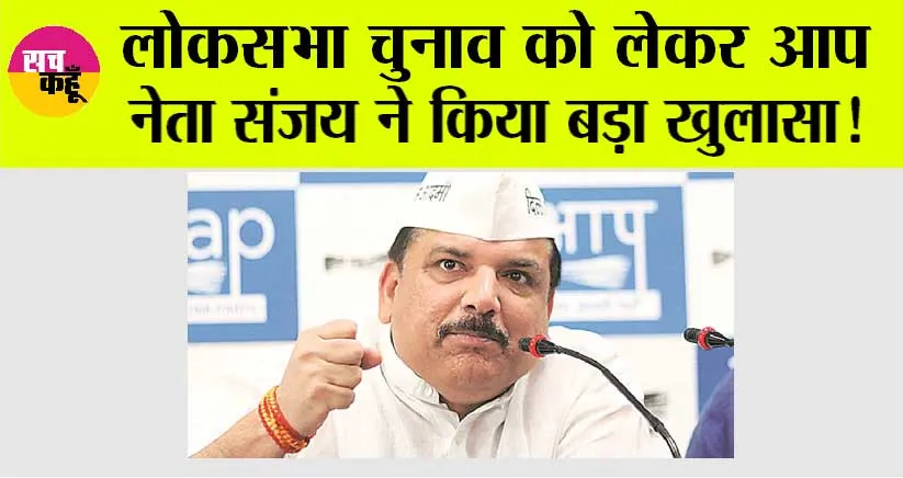 Lok Sabha Election 2024: लोकसभा चुनाव को लेकर आप नेता संजय ने किया बड़ा खुलासा!