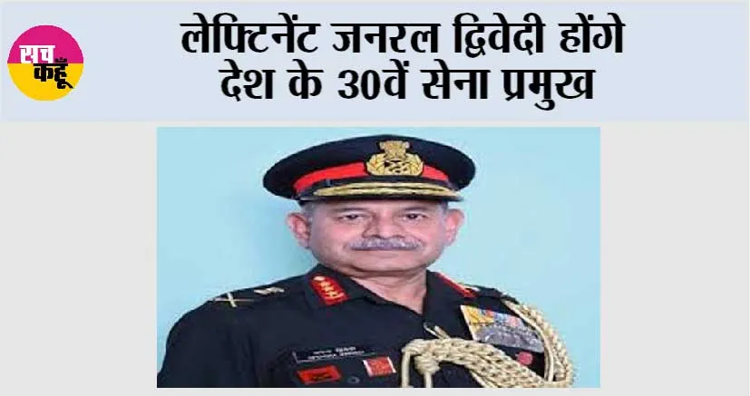 लेफ्टिनेंट जनरल द्विवेदी होंगे देश के 30वें सेना प्रमुख