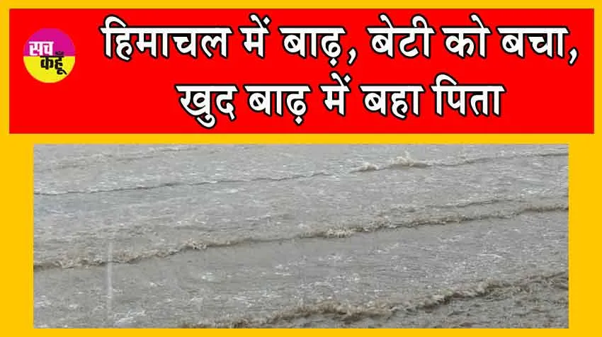 Himachal Pradesh Flood : हिमाचल में बाढ़, बेटी को बचा, खुद बाढ़ में बहा पिता