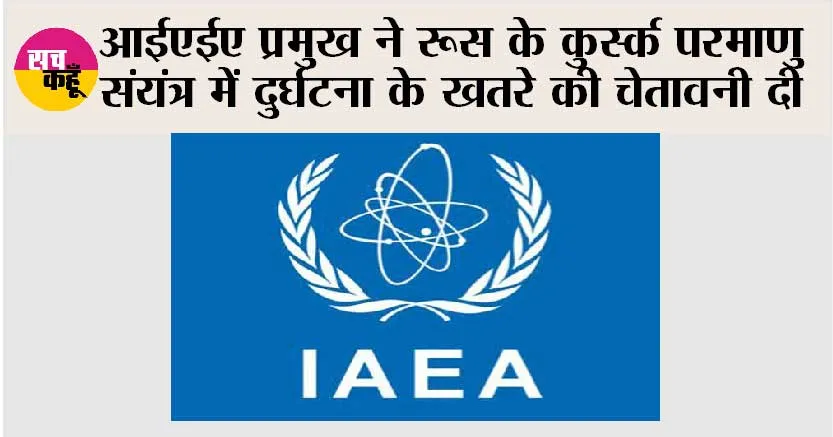 आईएईए प्रमुख ने रूस के कुर्स्क परमाणु संयंत्र में दुर्घटना के खतरे की चेतावनी दी