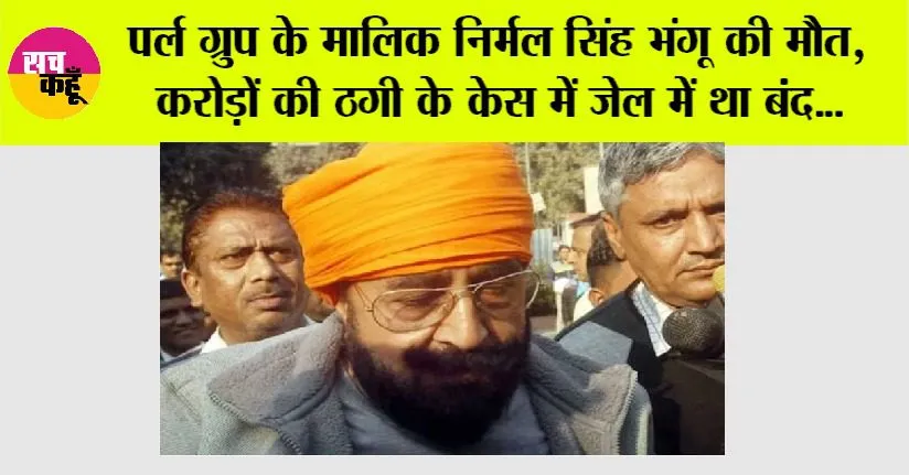 Pearl Group: पर्ल ग्रुप के मालिक निर्मल सिंह भंगू की मौत, करोड़ों की ठगी के केस में बंद था जेल में…