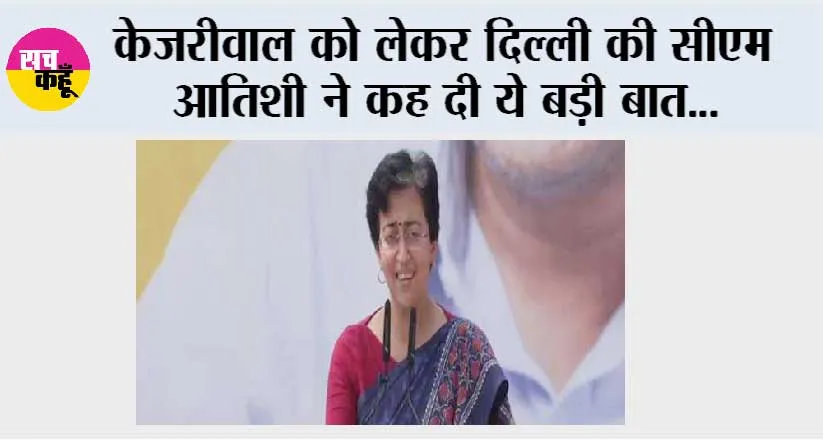 केजरीवाल को लेकर दिल्ली की सीएम आतिशी ने कह दी ये बड़ी बात