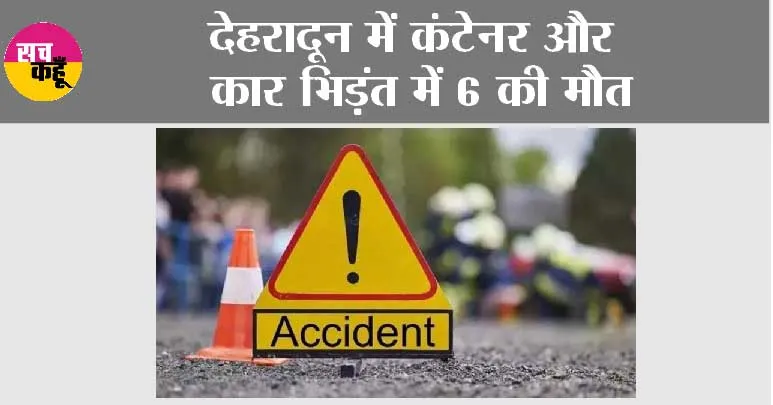 देहरादून में कंटेनर और कार भिड़ंत में 6 की मौत