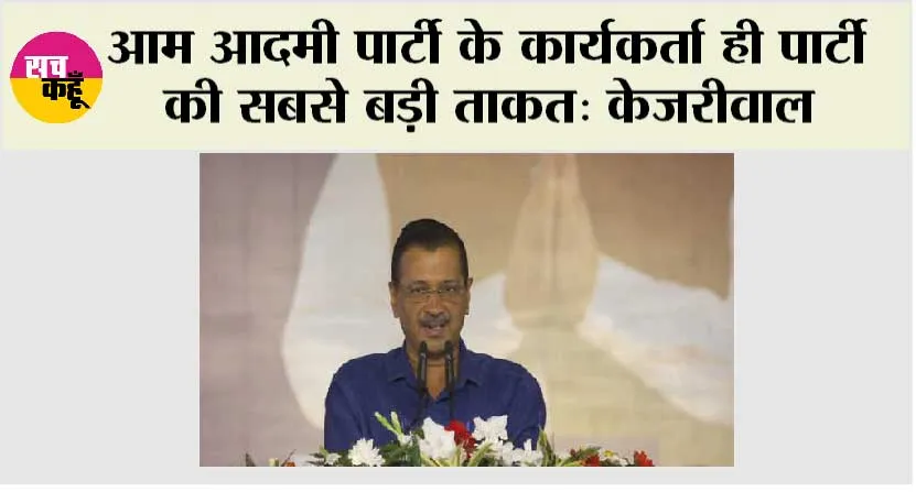 आम आदमी पार्टी के कार्यकर्ता ही पार्टी की सबसे बड़ी ताकत: केजरीवाल