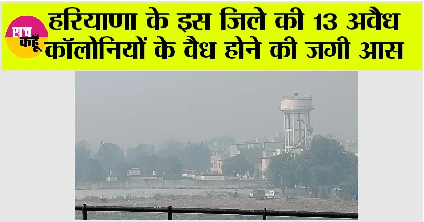 Haryana News Today: हरियाणा के इस जिले की 13 अवैध कॉलोनियों के वैध होने की जगी आस, जानिये…