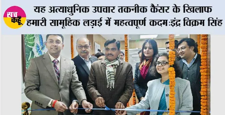 यह अत्याधुनिक उपचार तकनीक कैंसर के खिलाफ हमारी सामूहिक लड़ाई में महत्वपूर्ण कदम: इंद्र विक्रम सिंह