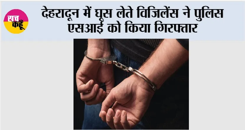 Bribe: देहरादून में घूस लेते विजिलेंस ने पुलिस एसआई को किया गिरफ्तार