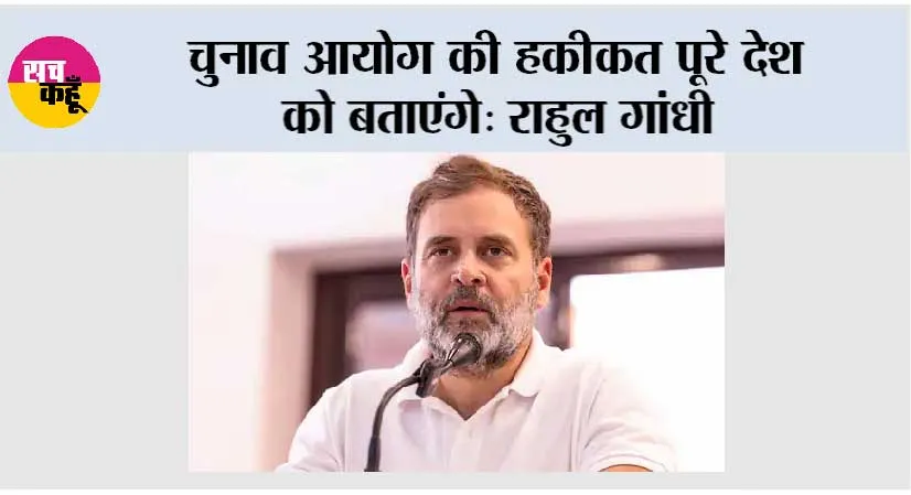 चुनाव आयोग की हकीकत पूरे देश को बताएंगे: राहुल गांधी