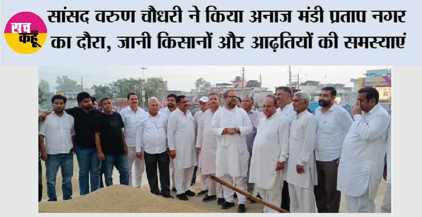 सांसद वरुण चौधरी ने किया अनाज मंडी प्रताप नगर का दौरा, जानी किसानों और आढ़तियों की समस्याएं