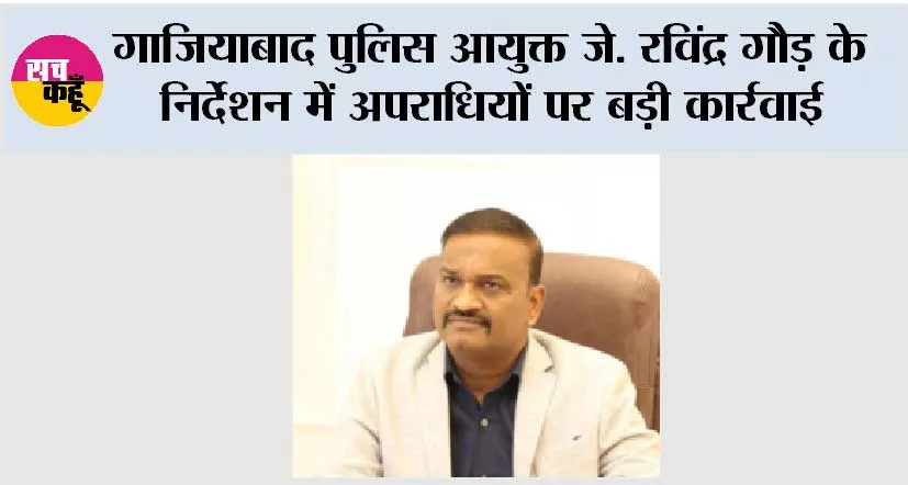 गाजियाबाद पुलिस आयुक्त जे. रविंद्र गौड़ के निर्देशन में अपराधियों पर बड़ी कार्रवाई