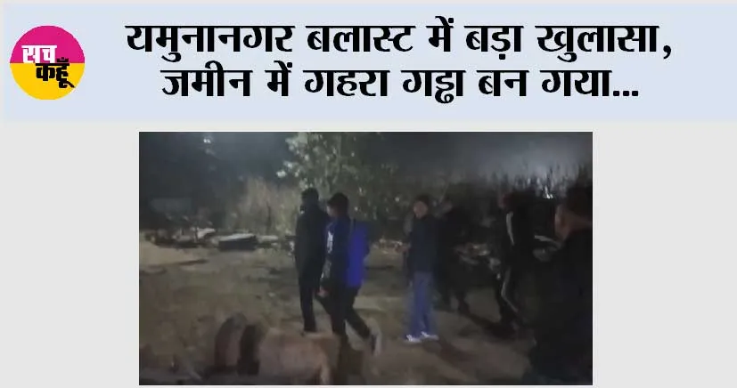 यमुनानगर बलास्ट में बड़ा खुलासा, जमीन में गहरा गड्ढा बन गया…