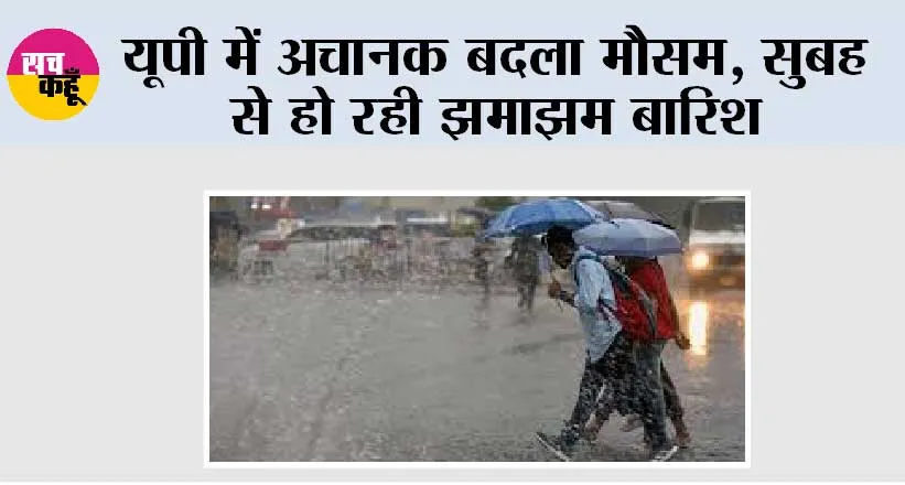 यूपी में अचानक बदला मौसम, सुबह से हो रही झमाझम बारिश