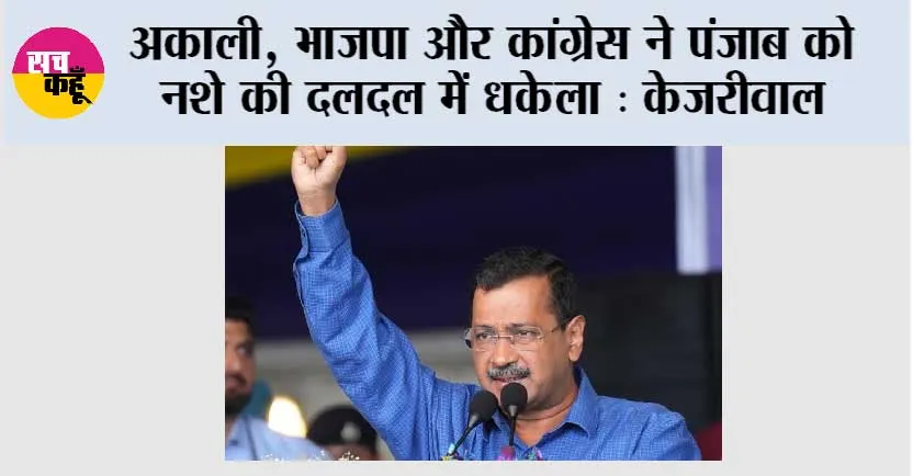 अकाली, भाजपा और कांग्रेस ने पंजाब को नशे की दलदल में धकेला, अब ‘आम आदमी पार्टी’ बना रही नशा मुक्त पंजाब: केजरीवाल