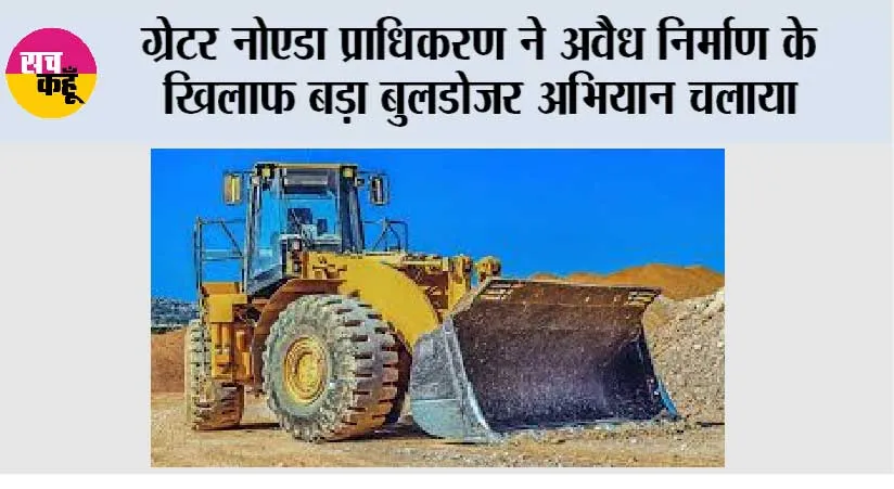 ग्रेटर नोएडा प्राधिकरण ने अवैध निर्माण के खिलाफ बड़ा बुलडोजर अभियान चलाया