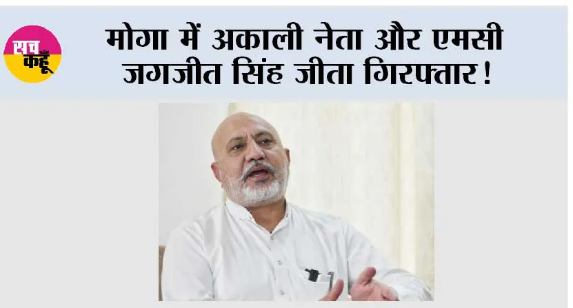 मोगा में अकाली नेता और एमसी जगजीत सिंह जीता गिरफ्तार!
