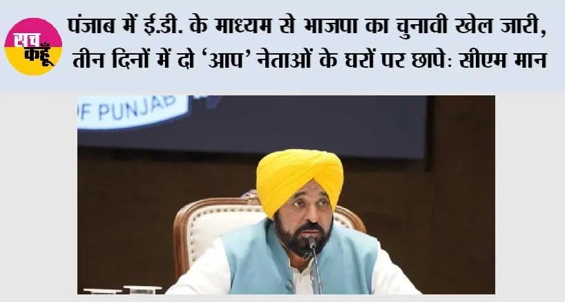 पंजाब में ई.डी. के माध्यम से भाजपा का चुनावी खेल जारी, तीन दिनों में दो ‘आप’ नेताओं के घरों पर छापे: सीएम मान