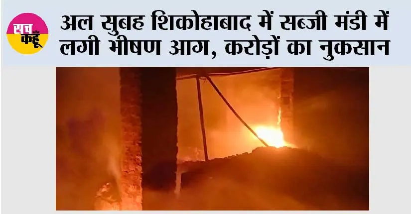 अल सुबह शिकोहाबाद में सब्जी मंडी में लगी भीषण आग, करोड़ों का नुकसान
