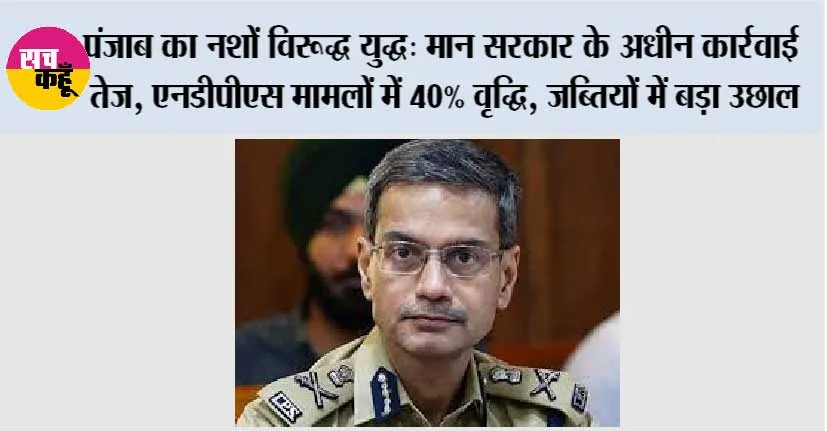 पंजाब का नशों विरूद्ध युद्ध: मान सरकार के अधीन कार्रवाई तेज, एनडीपीएस मामलों में 40% वृद्धि, जब्तियों में बड़ा उछाल