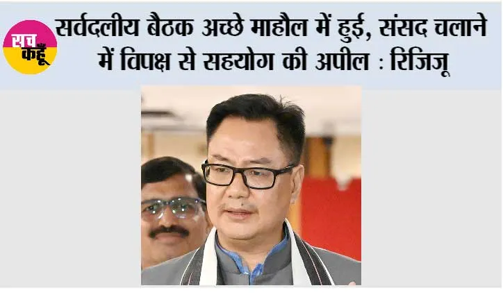 सर्वदलीय बैठक अच्छे माहौल में हुई, संसद चलाने में विपक्ष से सहयोग की अपील : रिजिजू