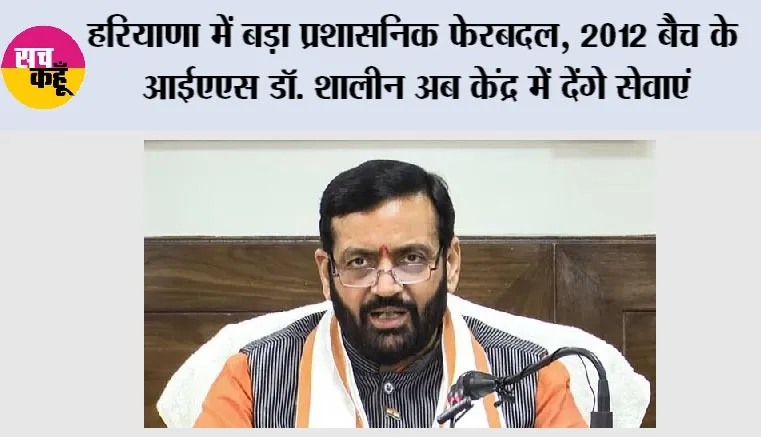 Haryana में बड़ा प्रशासनिक फेरबदल, 2012 बैच के IAS डॉ. शालीन अब केंद्र में देंगे सेवाएं, मिली अहम जिम्मेदारी