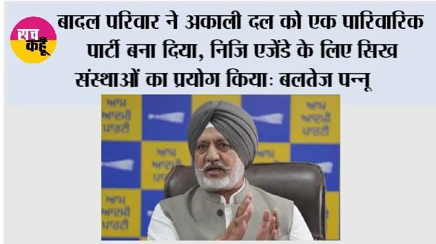 बादल परिवार ने अकाली दल को एक पारिवारिक पार्टी बना दिया, निजि एजेंडे के लिए सिख संस्थाओं का प्रयोग किया: बलतेज पन्नू