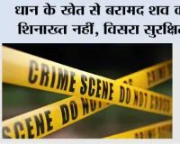 धान के खेत से बरामद शव की शिनाख्त नहीं, विसरा सुरक्षित