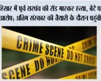 हिसार में पूर्व सरपंच की रॉड मारकर हत्या, बेटे पर लगा आरोप; अंतिम संस्कार की तैयारी के दौरान पहुंची पुलिस