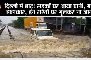 दिल्ली में बाढ़! सड़कों पर आया पानी, मचा हाहाकार, इन रास्तों पर भूलकर ना जाना
