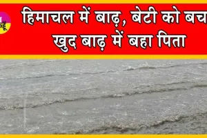 Himachal Pradesh Flood : हिमाचल में बाढ़, बेटी को बचा, खुद बाढ़ में बहा पिता