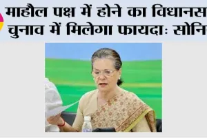 माहौल पक्ष में होने का विधानसभा चुनाव में मिलेगा फायदा: सोनिया