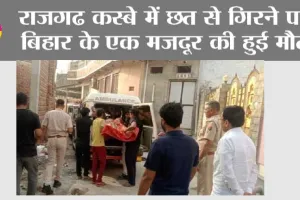 राजगढ कस्बे में छत से गिरने पर बिहार के एक मजदूर की हुई मौत