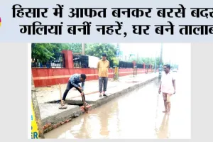 हिसार में आफत बनकर बरसे बदरा, गलियां बनीं नहरें, घर बने तालाब