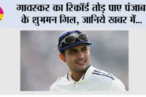 गावस्कर का रिकॉर्ड तोड़ पाए पंजाब के शुभमन गिल, जानिये खबर में…