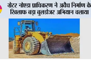 ग्रेटर नोएडा प्राधिकरण ने अवैध निर्माण के खिलाफ बड़ा बुलडोजर अभियान चलाया