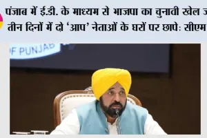 पंजाब में ई.डी. के माध्यम से भाजपा का चुनावी खेल जारी, तीन दिनों में दो ‘आप’ नेताओं के घरों पर छापे: सीएम मान