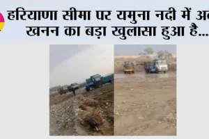 हरियाणा सीमा पर यमुना नदी में अवैध खनन का बड़ा खुलासा हुआ है