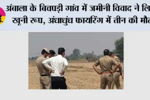 अंबाला के बिचपड़ी गांव में जमीनी विवाद ने लिया खूनी रूप, अंधाधुंध फायरिंग में तीन की मौत