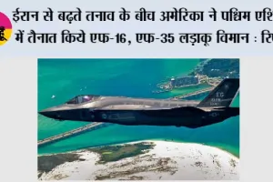 ईरान से बढ़ते तनाव के बीच अमेरिका ने पश्चिम एशिया में तैनात किये एफ-16, एफ-35 लड़ाकू विमान : रिपोर्ट