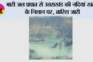 भारी जल प्रपात से उत्तराखंड की नदियां खतरे के निशान पर, बारिश जारी