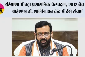 Haryana में बड़ा प्रशासनिक फेरबदल, 2012 बैच के IAS डॉ. शालीन अब केंद्र में देंगे सेवाएं, मिली अहम जिम्मेदारी