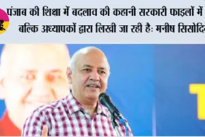 पंजाब की शिक्षा में बदलाव की कहानी सरकारी फाइलों में नहीं, बल्कि अध्यापकों द्वारा लिखी जा रही है: मनीष सिसोदिया