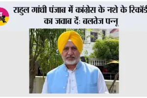 राहुल गांधी पंजाब में कांग्रेस के नशे के रिकॉर्ड का जवाब दें: बलतेज पन्नू