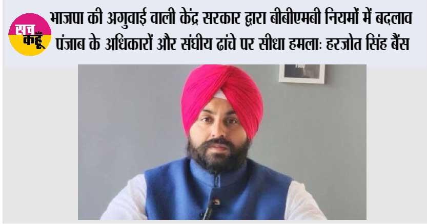 भाजपा की अगुवाई वाली केंद्र सरकार द्वारा बीबीएमबी नियमों में बदलाव पंजाब के अधिकारों और संघीय ढांचे पर सीधा हमला: हरजोत सिंह बैंस