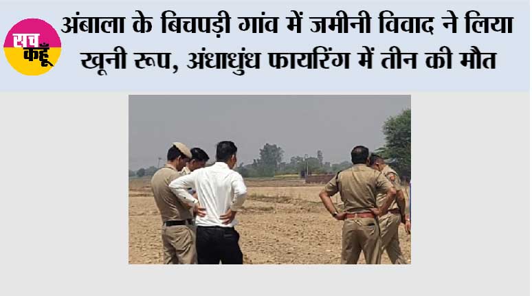 अंबाला के बिचपड़ी गांव में जमीनी विवाद ने लिया खूनी रूप, अंधाधुंध फायरिंग में तीन की मौत