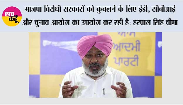 भाजपा विरोधी सरकारों को कुचलने के लिए ईडी, सीबीआई और चुनाव आयोग का उपयोग कर रही है: हरपाल सिंह चीमा