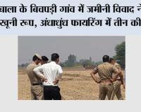 अंबाला के बिचपड़ी गांव में जमीनी विवाद ने लिया खूनी रूप, अंधाधुंध फायरिंग में तीन की मौत