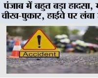 पंजाब में बहुत बड़ा हादसा, मची चीख-पुकार, हाईवे पर लंबा जाम