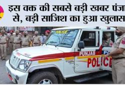 इस वक्त की सबसे बड़ी खबर पंजाब से, बड़ी साजिश का हुआ खुलासा